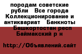 породам советские рубли - Все города Коллекционирование и антиквариат » Банкноты   . Башкортостан респ.,Баймакский р-н